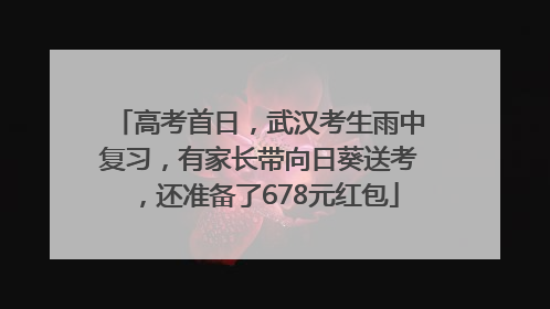 高考首日，武汉考生雨中复习，有家长带向日葵送考，还准备了678元红包